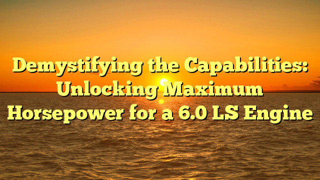 Demystifying the Capabilities: Unlocking Maximum Horsepower for a 6.0 LS Engine