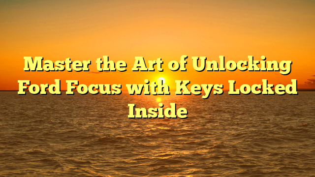 Master the Art of Unlocking Ford Focus with Keys Locked Inside